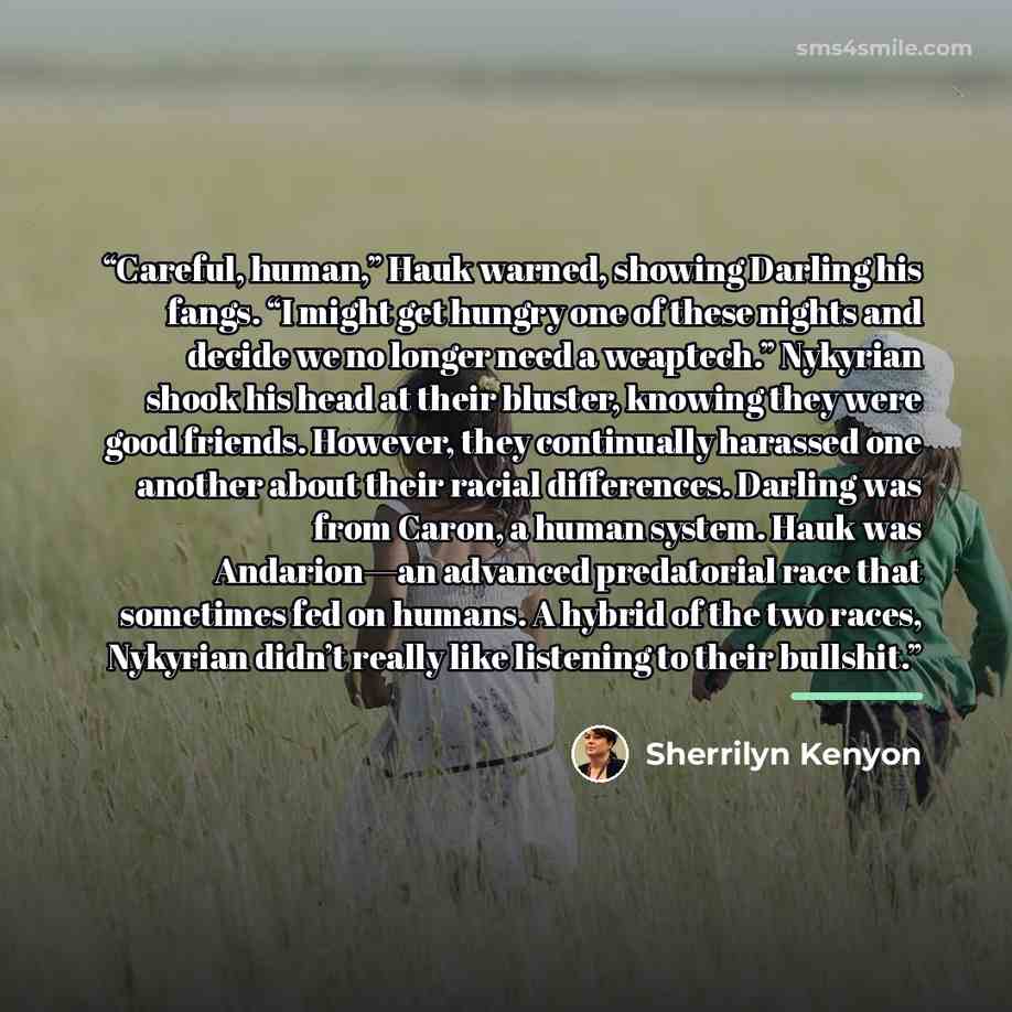 “Careful, human,” Hauk warned, showing Darling his fangs. “I might get hungry one of these nights and decide we no longer need a weaptech.” Nykyrian shook his head at their bluster, knowing they were good friends. However, they continually harassed one another about their racial differences…” quote by Sherrilyn Kenyon