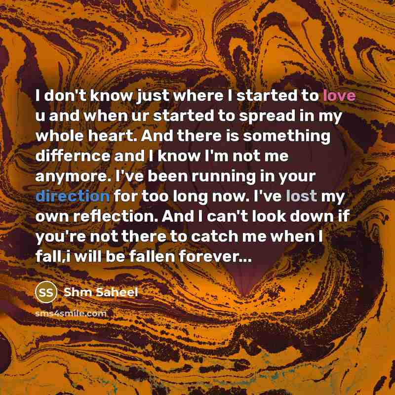 “I don't know just where I started to love u and when ur started to spread in my whole heart. And there is something differnce and I know I'm not me anymore. I've been running in your direction for too long now. I've lost my own reflection. And I can't look down if you're not there to catch me when…” quote by Shm Saheel