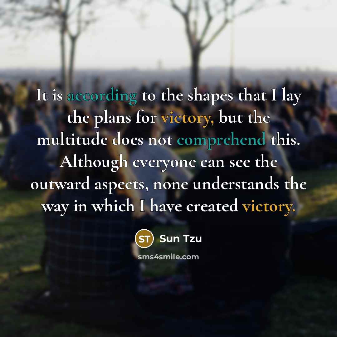 “It is according to the shapes that I lay the plans for victory, but the multitude does not comprehend this. Although everyone can see the outward aspects, none understands the way in which I have created victory.” quote by Sun Tzu