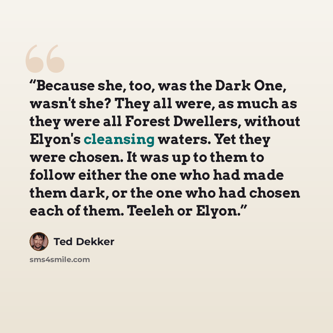 “Because she, too, was the Dark One, wasn't she? They all were, as much as they were all Forest Dwellers, without Elyon's cleansing waters. Yet they were chosen. It was up to them to follow either the one who had made them dark, or the one who had chosen each of them. Teeleh or Elyon.” quote by Ted Dekker