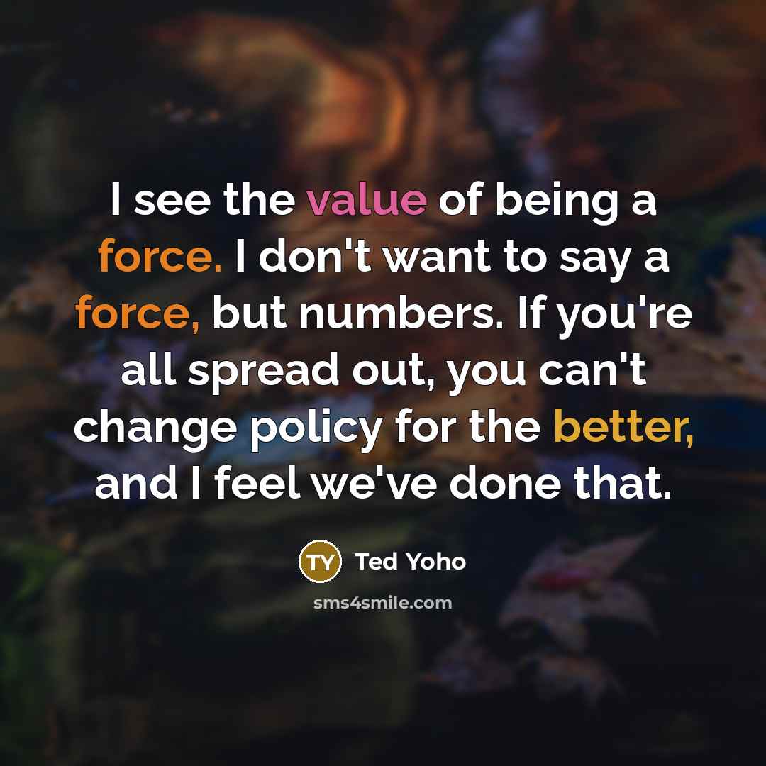 “I see the value of being a force. I don't want to say a force, but numbers. If you're all spread out, you can't change policy for the better, and I feel we've done that.” quote by Ted Yoho