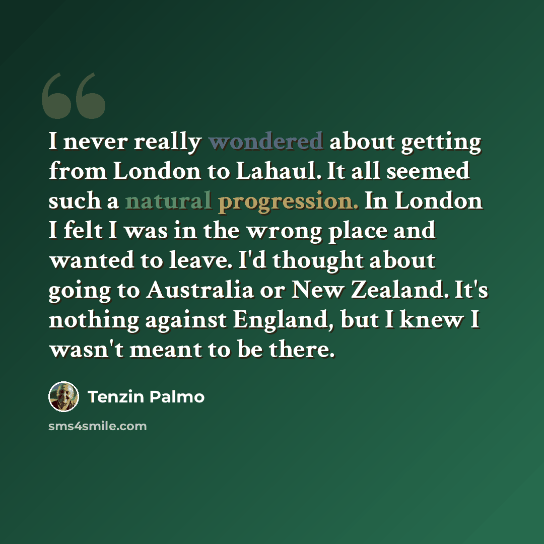 “I never really wondered about getting from London to Lahaul. It all seemed such a natural progression. In London I felt I was in the wrong place and wanted to leave. I'd thought about going to Australia or New Zealand. It's nothing against England, but I knew I wasn't meant to be there.” quote by Tenzin Palmo