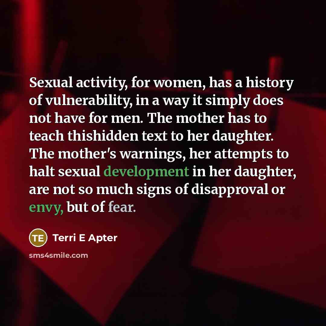 “Sexual activity, for women, has a history of vulnerability, in a way it simply does not have for men. The mother has to teach thishidden text to her daughter. The mother's warnings, her attempts to halt sexual development in her daughter, are not so much signs of disapproval or envy, but of fear.” quote by Terri E Apter