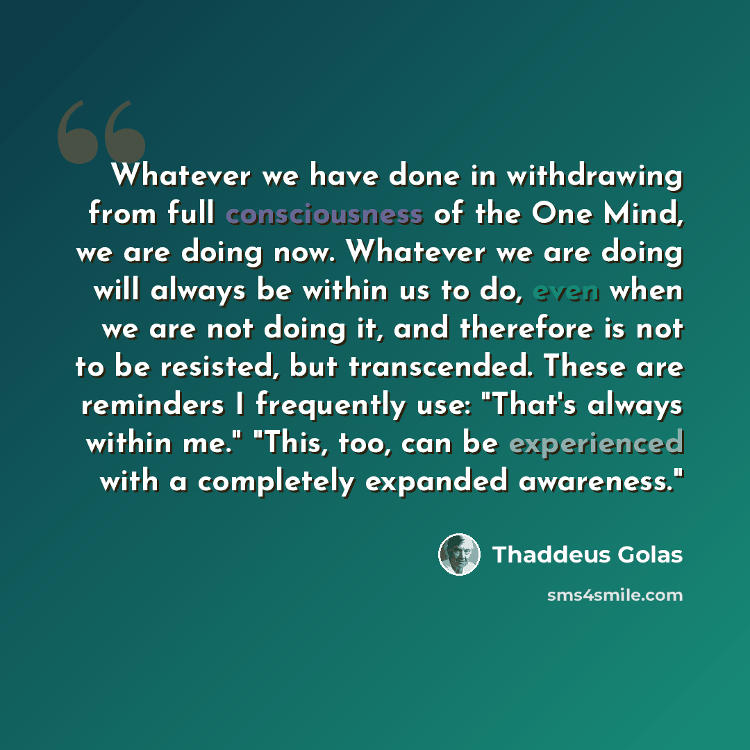 “Whatever we have done in withdrawing from full consciousness of the One Mind, we are doing now. Whatever we are doing will always be within us to do, even when we are not doing it, and therefore is not to be resisted, but transcended. These are reminders I frequently use: "That's always within…” quote by Thaddeus Golas