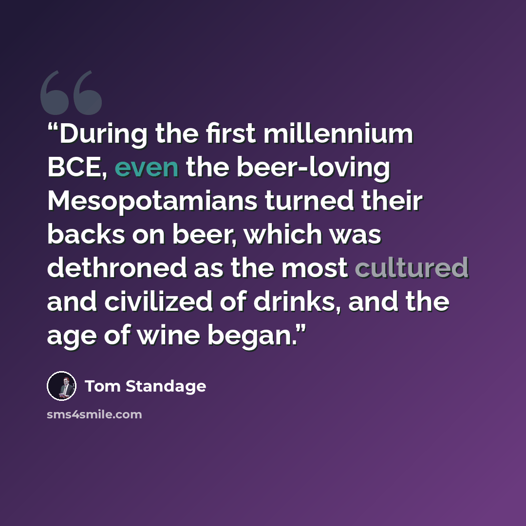 “During the first millennium BCE, even the beer-loving Mesopotamians turned their backs on beer, which was dethroned as the most cultured and civilized of drinks, and the age of wine began.” quote by Tom Standage