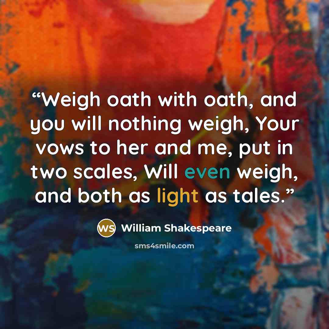 “Weigh oath with oath, and you will nothing weigh, Your vows to her and me, put in two scales, Will even weigh, and both as light as tales.” quote by William Shakespeare
