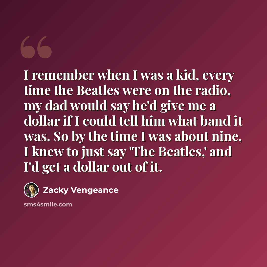“I remember when I was a kid, every time the Beatles were on the radio, my dad would say he'd give me a dollar if I could tell him what band it was. So by the time I was about nine, I knew to just say 'The Beatles,' and I'd get a dollar out of it.” quote by Zacky Vengeance