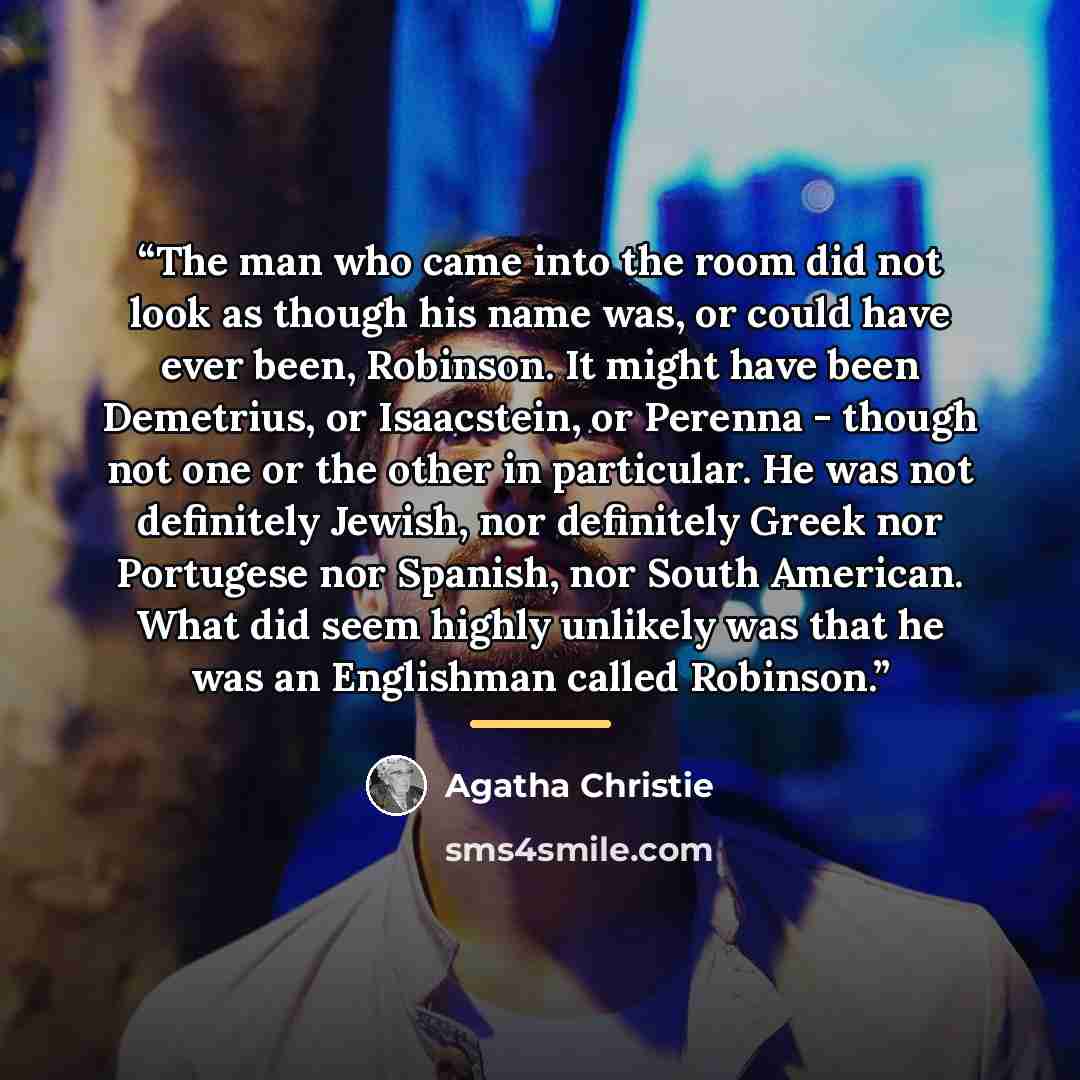 “The man who came into the room did not look as though his name was, or could have ever been, Robinson. It might have been Demetrius, or Isaacstein, or Perenna - though not one or the other in particular. He was not definitely Jewish, nor definitely Greek nor Portugese nor Spanish, nor South…” quote by Agatha Christie