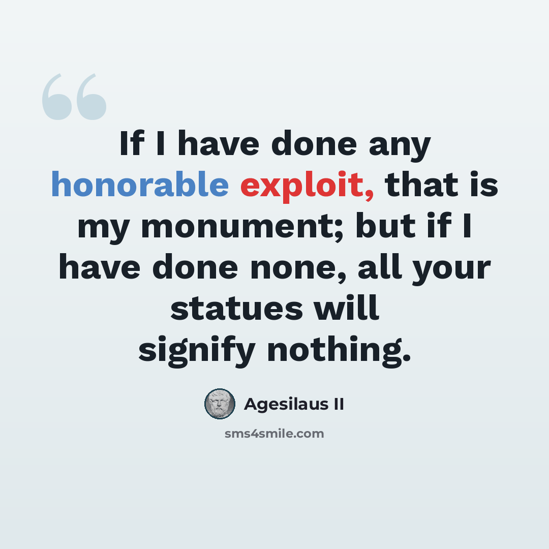 “If I have done any honorable exploit, that is my monument; but if I have done none, all your statues will signify nothing.” quote by Agesilaus II