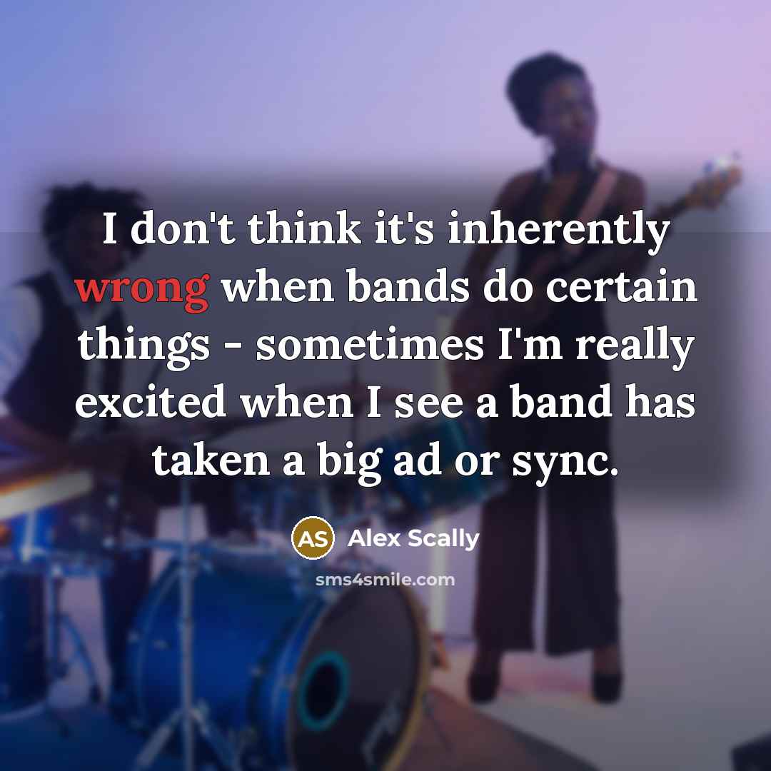 “I don't think it's inherently wrong when bands do certain things - sometimes I'm really excited when I see a band has taken a big ad or sync.” quote by Alex Scally