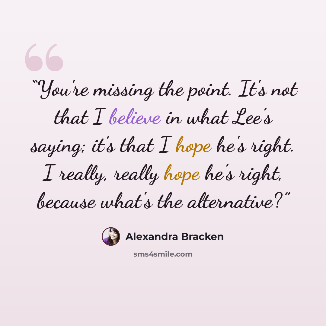 “You're missing the point. It's not that I believe in what Lee's saying; it's that I hope he's right. I really, really hope he's right, because what's the alternative?” quote by Alexandra Bracken