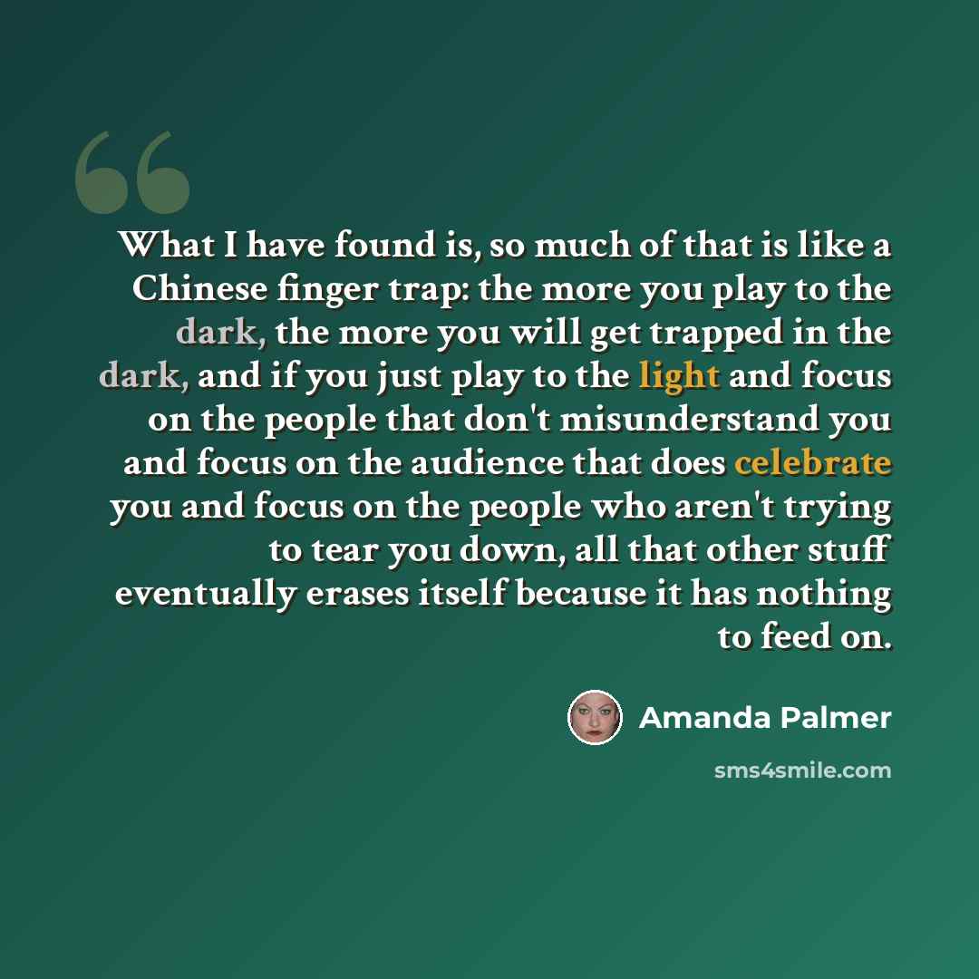 “What I have found is, so much of that is like a Chinese finger trap: the more you play to the dark, the more you will get trapped in the dark, and if you just play to the light and focus on the people that don't misunderstand you and focus on the audience that does celebrate you and focus on the…” quote by Amanda Palmer