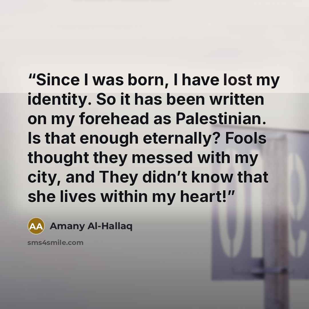 “Since I was born, I have lost my identity. So it has been written on my forehead as Palestinian. Is that enough eternally? Fools thought they messed with my city, and They didn’t know that she lives within my heart!” quote by Amany Al-Hallaq