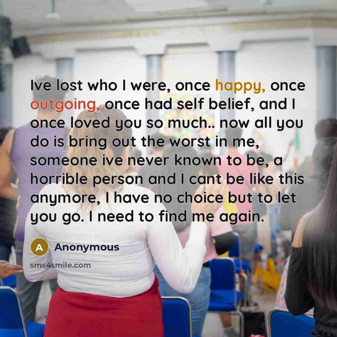 “Ive lost who I were, once happy, once outgoing, once had self belief, and I once loved you so much.. now all you do is bring out the worst in me, someone ive never known to be, a horrible person and I cant be like this anymore, I have no choice but to let you go. I need to find me again.” quote by Anonymous