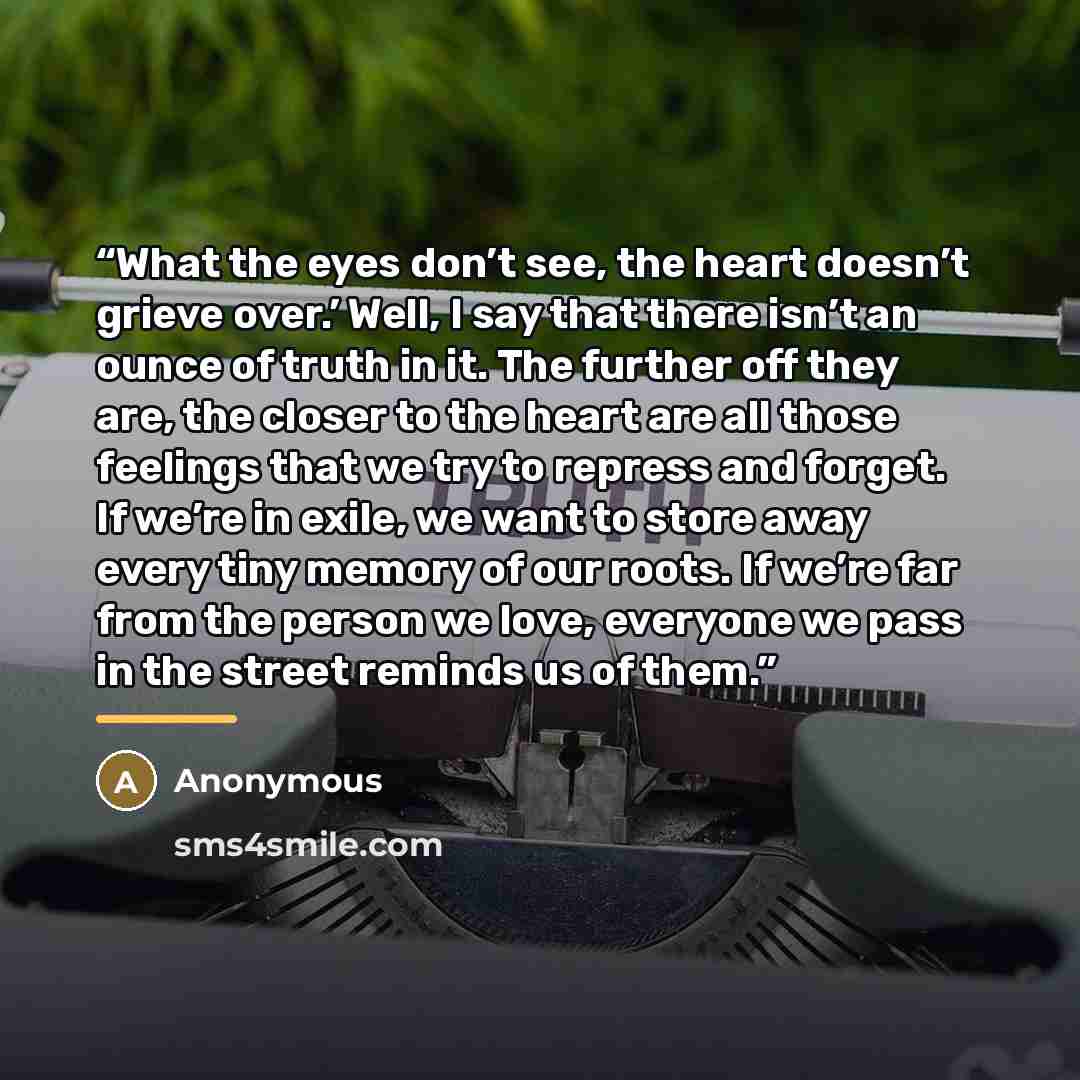 “What the eyes don’t see, the heart doesn’t grieve over.’ Well, I say that there isn’t an ounce of truth in it. The further off they are, the closer to the heart are all those feelings that we try to repress and forget. If we’re in exile, we want to store away every tiny memory of our roots. If…” quote by Anonymous