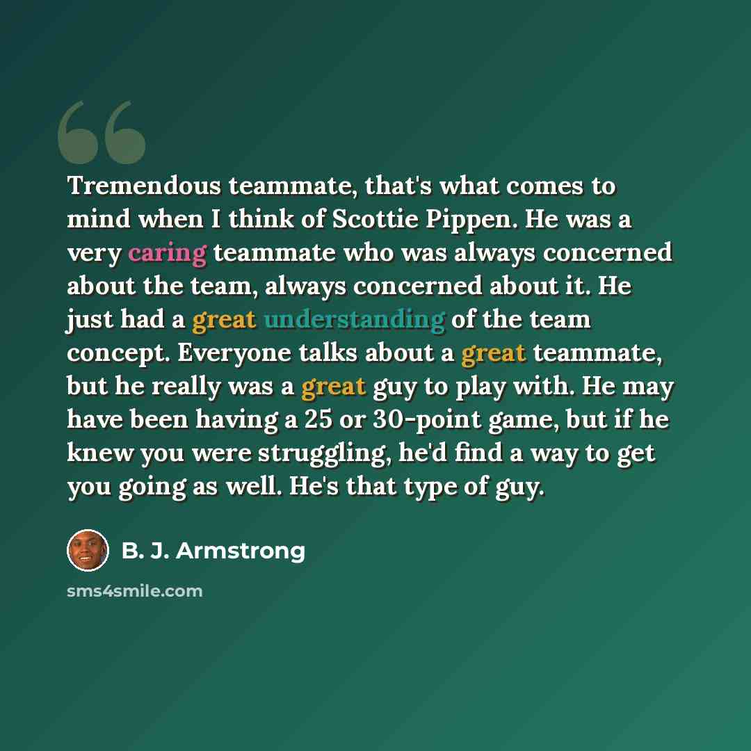 “Tremendous teammate, that's what comes to mind when I think of Scottie Pippen. He was a very caring teammate who was always concerned about the team, always concerned about it. He just had a great understanding of the team concept. Everyone talks about a great teammate, but he really was a great…” quote by B. J. Armstrong