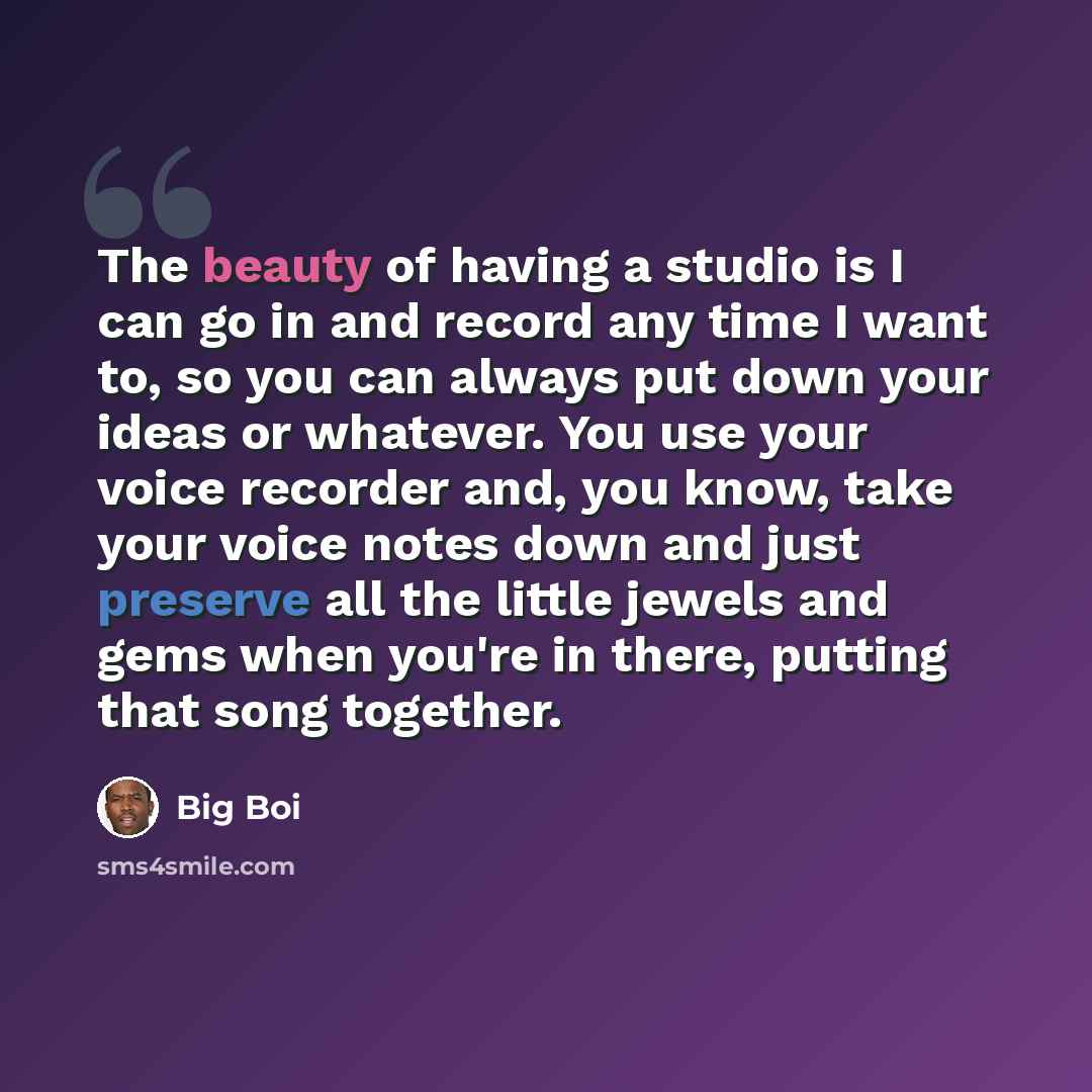 “The beauty of having a studio is I can go in and record any time I want to, so you can always put down your ideas or whatever. You use your voice recorder and, you know, take your voice notes down and just preserve all the little jewels and gems when you're in there, putting that song together.” quote by Big Boi