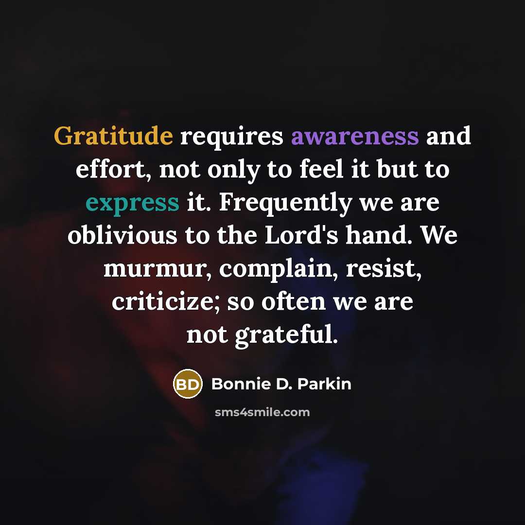 “Gratitude requires awareness and effort, not only to feel it but to express it. Frequently we are oblivious to the Lord's hand. We murmur, complain, resist, criticize; so often we are not grateful.” quote by Bonnie D. Parkin