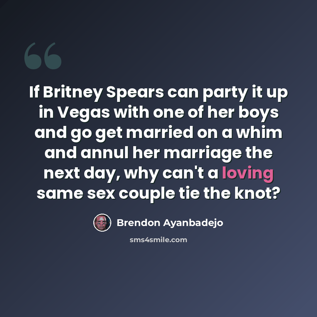 “If Britney Spears can party it up in Vegas with one of her boys and go get married on a whim and annul her marriage the next day, why can't a loving same sex couple tie the knot?” quote by Brendon Ayanbadejo