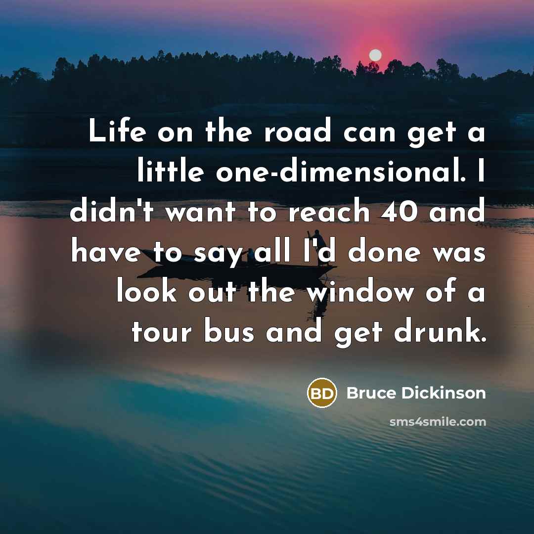 “Life on the road can get a little one-dimensional. I didn't want to reach 40 and have to say all I'd done was look out the window of a tour bus and get drunk.” quote by Bruce Dickinson