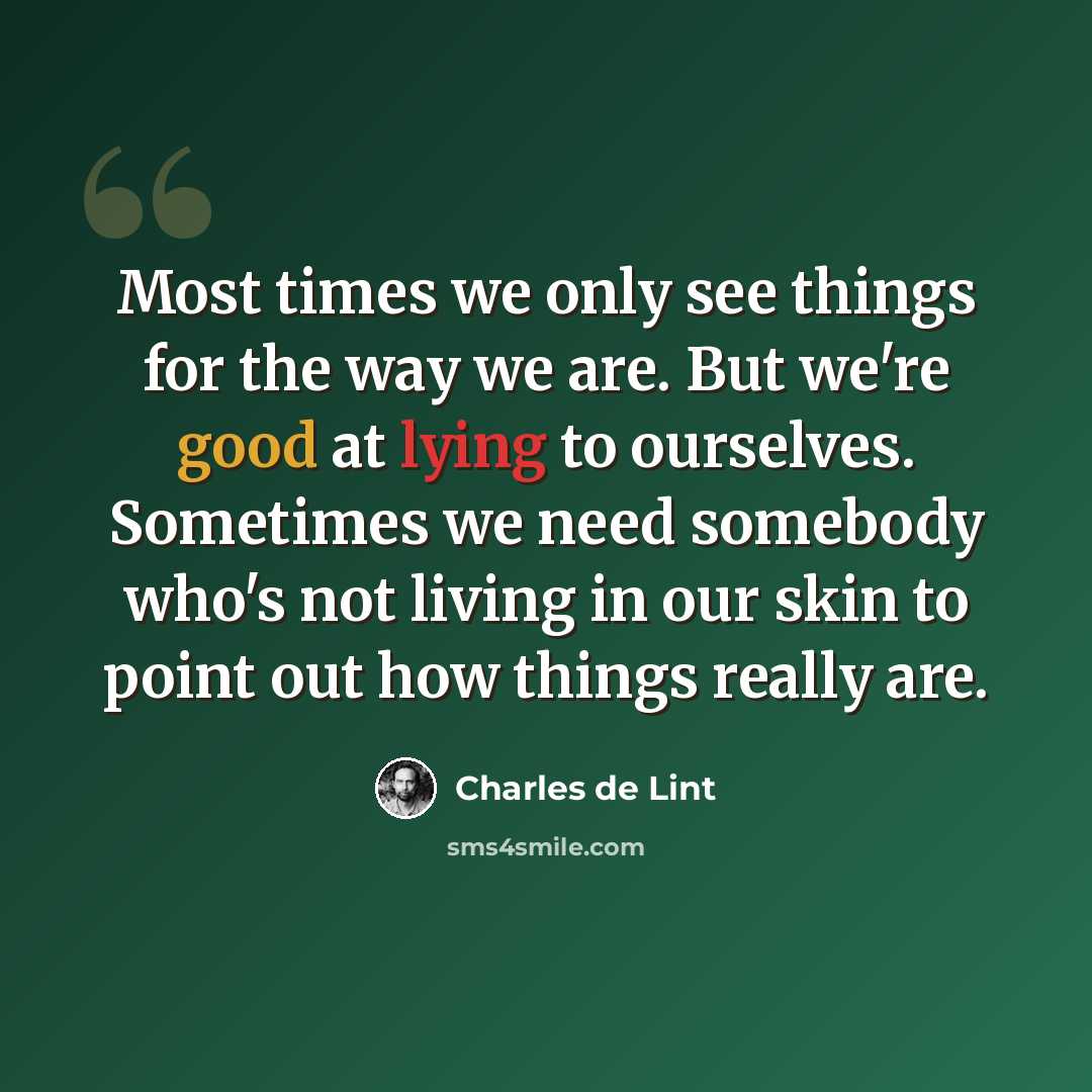 “Most times we only see things for the way we are. But we're good at lying to ourselves. Sometimes we need somebody who's not living in our skin to point out how things really are.” quote by Charles de Lint