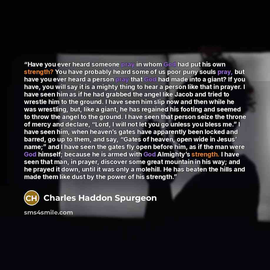 “Have you ever heard someone pray in whom God had put his own strength? You have probably heard some of us poor puny souls pray, but have you ever heard a person pray that God had made into a giant? If you have, you will say it is a mighty thing to hear a person like that in prayer. I have seen him…” quote by Charles Haddon Spurgeon