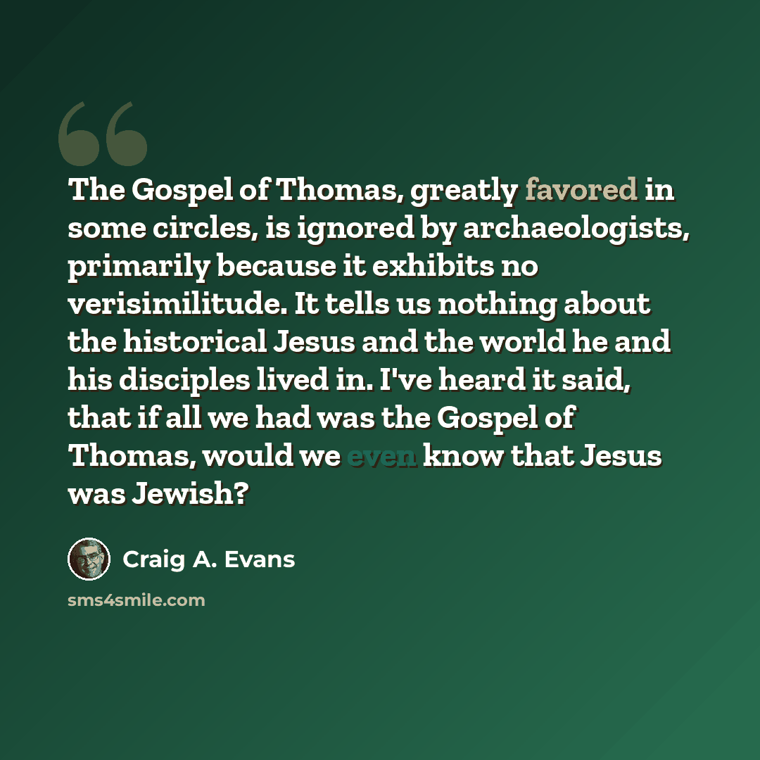 “The Gospel of Thomas, greatly favored in some circles, is ignored by archaeologists, primarily because it exhibits no verisimilitude. It tells us nothing about the historical Jesus and the world he and his disciples lived in. I've heard it said, that if all we had was the Gospel of Thomas, would…” quote by Craig A. Evans