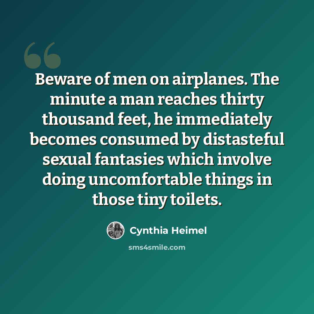 “Beware of men on airplanes. The minute a man reaches thirty thousand feet, he immediately becomes consumed by distasteful sexual fantasies which involve doing uncomfortable things in those tiny toilets.” quote by Cynthia Heimel