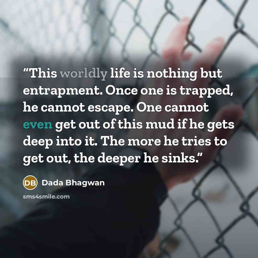 “This worldly life is nothing but entrapment. Once one is trapped, he cannot escape. One cannot even get out of this mud if he gets deep into it. The more he tries to get out, the deeper he sinks.” quote by Dada Bhagwan
