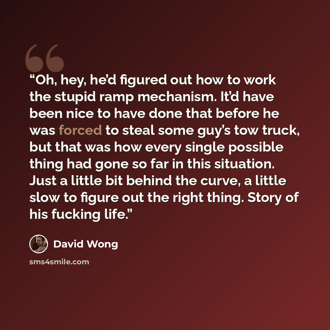 “Oh, hey, he’d figured out how to work the stupid ramp mechanism. It’d have been nice to have done that before he was forced to steal some guy’s tow truck, but that was how every single possible thing had gone so far in this situation. Just a little bit behind the curve, a little slow to figure out…” quote by David Wong