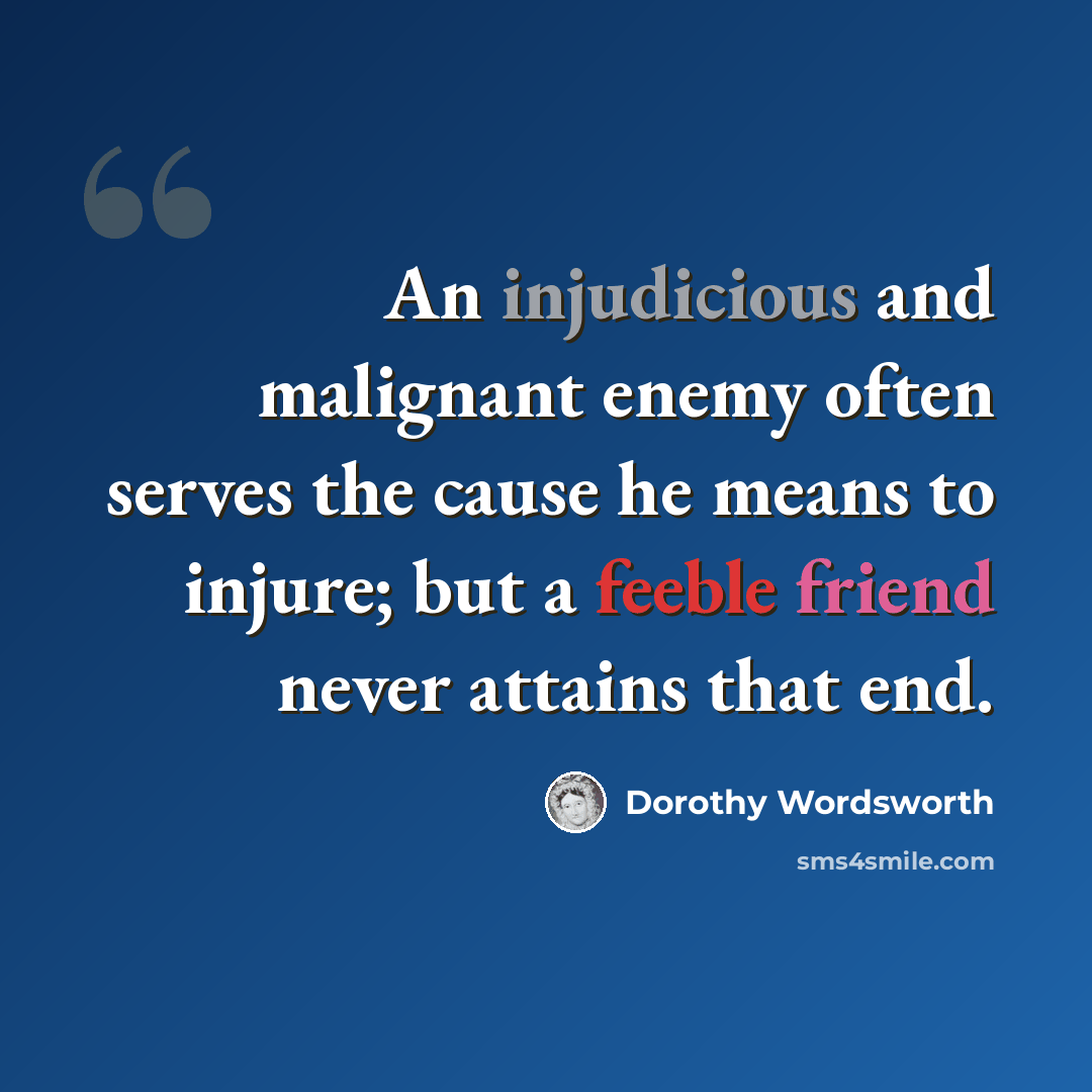 “An injudicious and malignant enemy often serves the cause he means to injure; but a feeble friend never attains that end.” quote by Dorothy Wordsworth