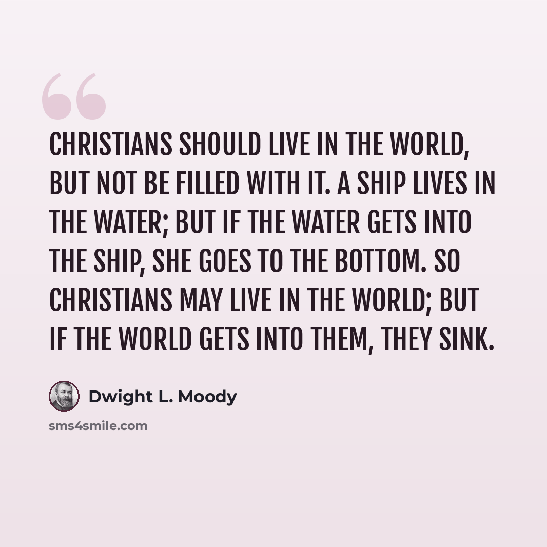 “Christians should live in the world, but not be filled with it. A ship lives in the water; but if the water gets into the ship, she goes to the bottom. So Christians may live in the world; but if the world gets into them, they sink.” quote by Dwight L. Moody