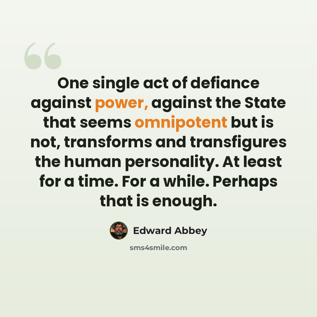 “One single act of defiance against power, against the State that seems omnipotent but is not, transforms and transfigures the human personality. At least for a time. For a while. Perhaps that is enough.” quote by Edward Abbey