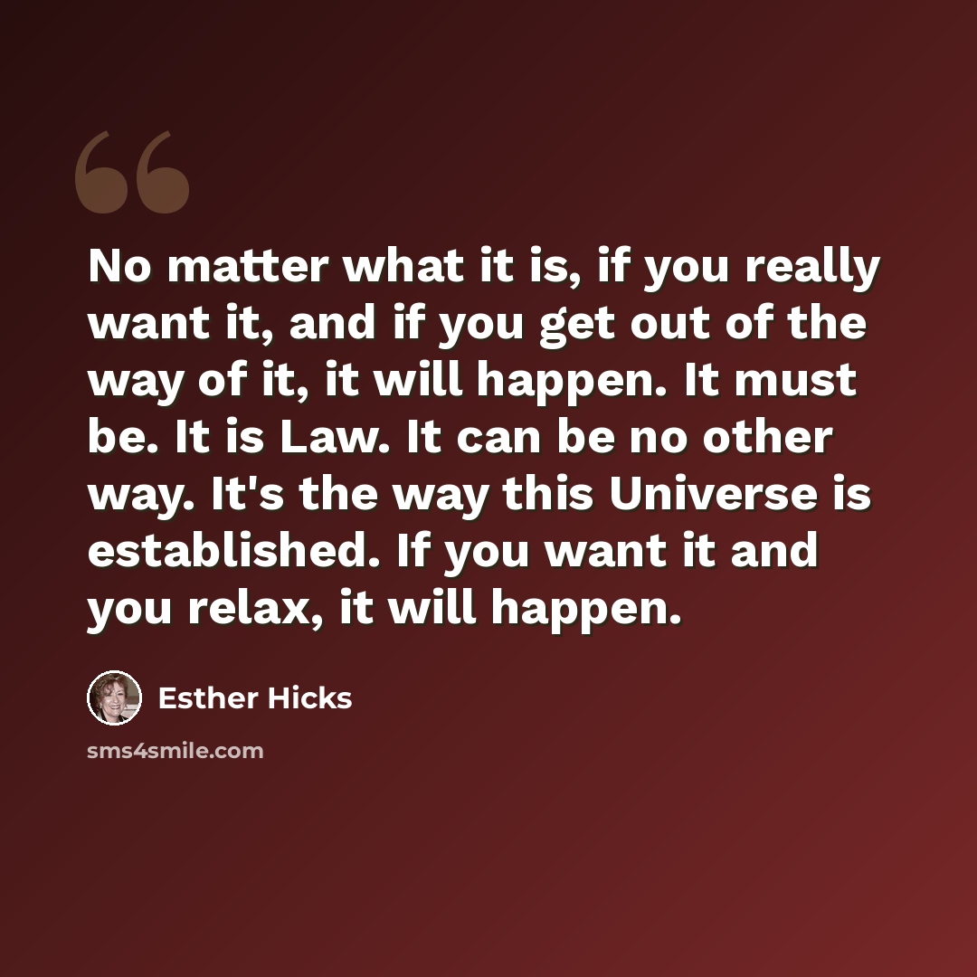 “No matter what it is, if you really want it, and if you get out of the way of it, it will happen. It must be. It is Law. It can be no other way. It's the way this Universe is established. If you want it and you relax, it will happen.” quote by Esther Hicks