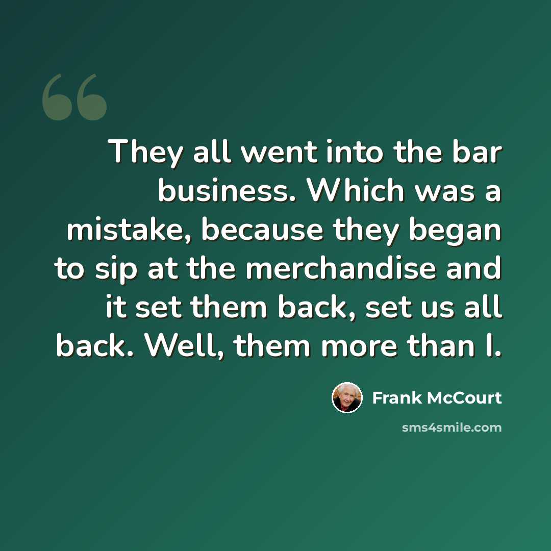 “They all went into the bar business. Which was a mistake, because they began to sip at the merchandise and it set them back, set us all back. Well, them more than I.” quote by Frank McCourt