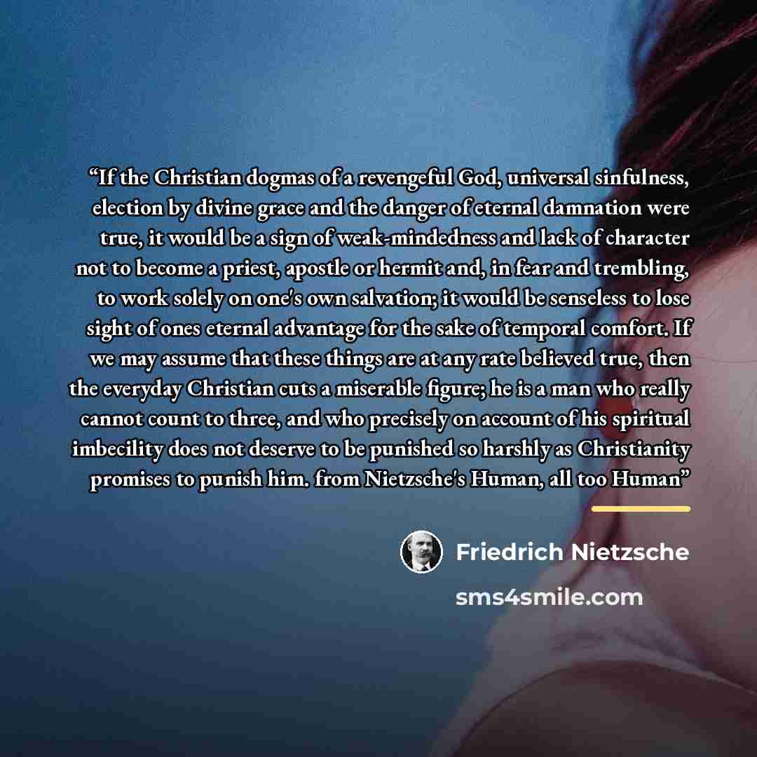 “If the Christian dogmas of a revengeful God, universal sinfulness, election by divine grace and the danger of eternal damnation were true, it would be a sign of weak-mindedness and lack of character not to become a priest, apostle or hermit and, in fear and trembling, to work solely on one's own…” quote by Friedrich Nietzsche