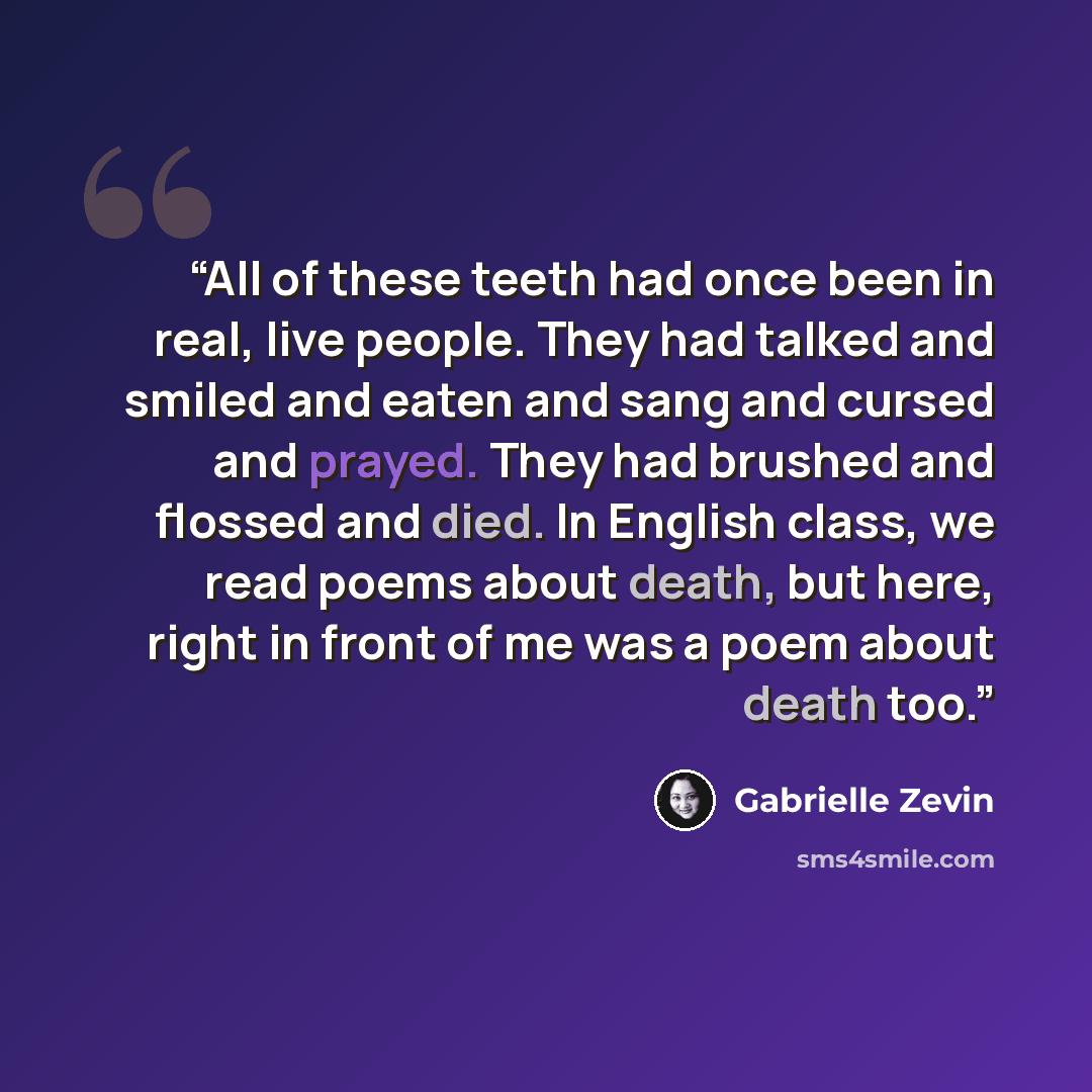 “All of these teeth had once been in real, live people. They had talked and smiled and eaten and sang and cursed and prayed. They had brushed and flossed and died. In English class, we read poems about death, but here, right in front of me was a poem about death too.” quote by Gabrielle Zevin