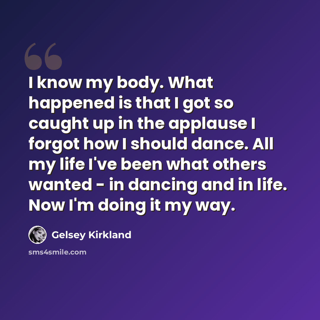 “I know my body. What happened is that I got so caught up in the applause I forgot how I should dance. All my life I've been what others wanted - in dancing and in life. Now I'm doing it my way.” quote by Gelsey Kirkland