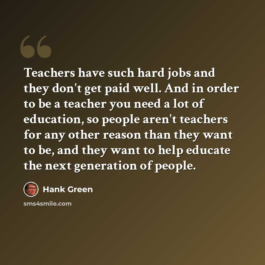 “Teachers have such hard jobs and they don't get paid well. And in order to be a teacher you need a lot of education, so people aren't teachers for any other reason than they want to be, and they want to help educate the next generation of people.” quote by Hank Green