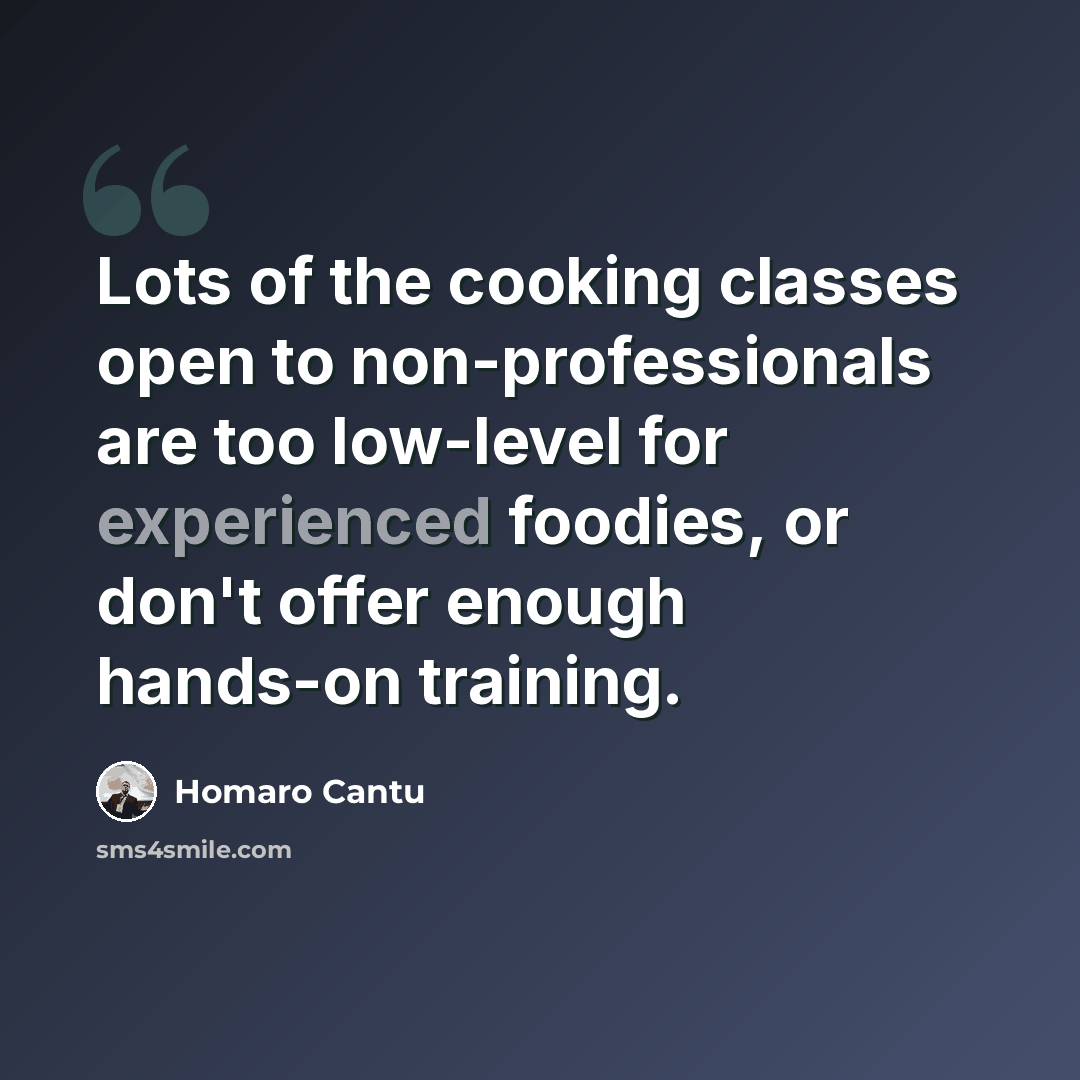 “Lots of the cooking classes open to non-professionals are too low-level for experienced foodies, or don't offer enough hands-on training.” quote by Homaro Cantu