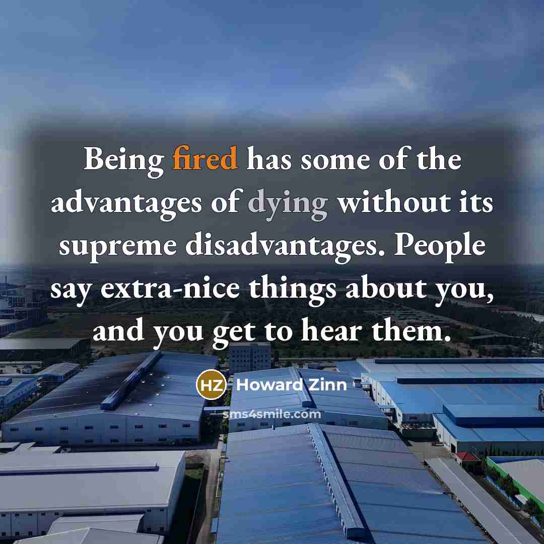 “Being fired has some of the advantages of dying without its supreme disadvantages. People say extra-nice things about you, and you get to hear them.” quote by Howard Zinn