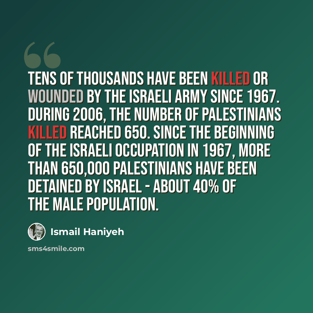 “Tens of thousands have been killed or wounded by the Israeli army since 1967. During 2006, the number of Palestinians killed reached 650. Since the beginning of the Israeli occupation in 1967, more than 650,000 Palestinians have been detained by Israel - about 40% of the male population.” quote by Ismail Haniyeh