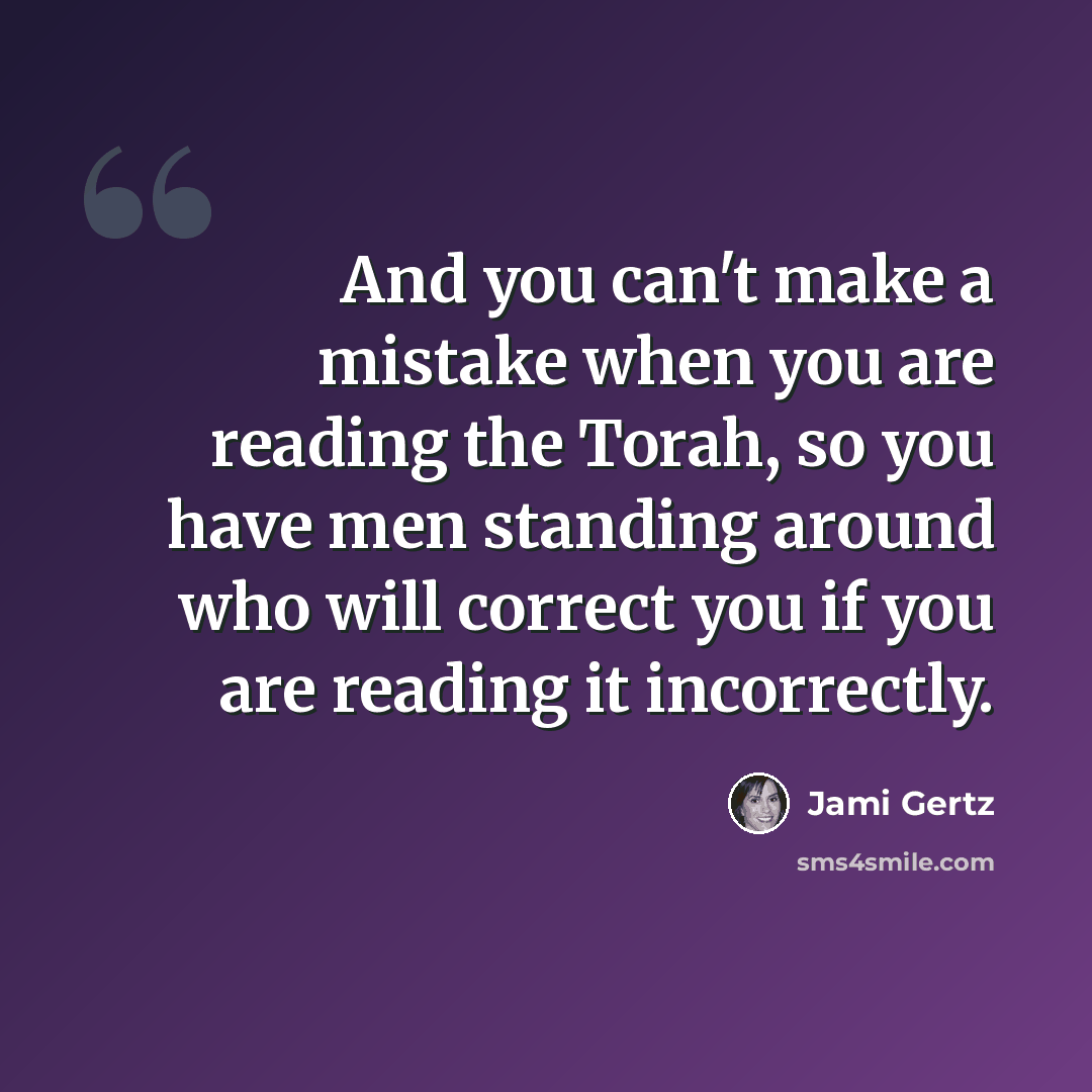 “And you can't make a mistake when you are reading the Torah, so you have men standing around who will correct you if you are reading it incorrectly.” quote by Jami Gertz