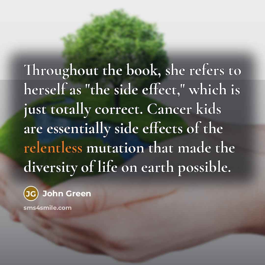 “Throughout the book, she refers to herself as "the side effect," which is just totally correct. Cancer kids are essentially side effects of the relentless mutation that made the diversity of life on earth possible.” quote by John Green