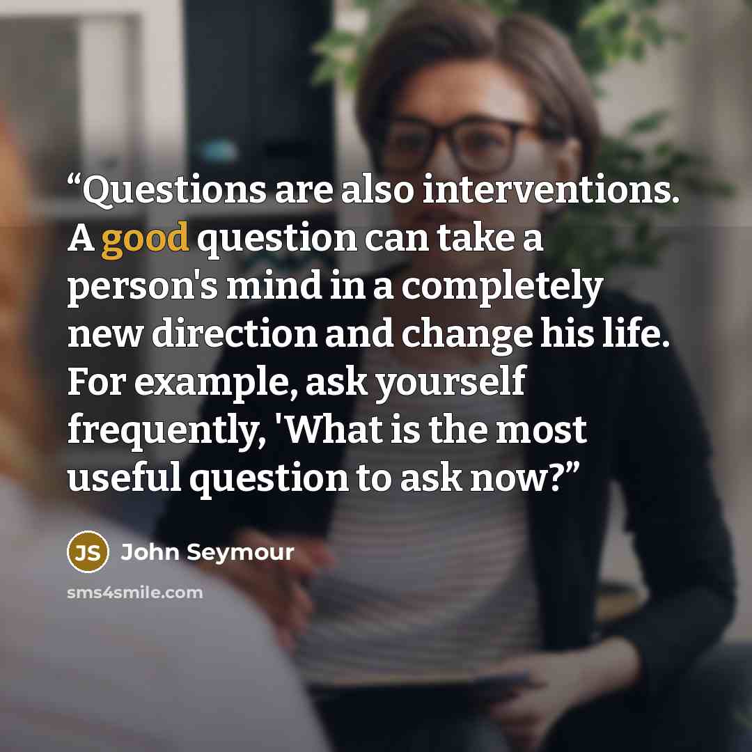 “Questions are also interventions. A good question can take a person's mind in a completely new direction and change his life. For example, ask yourself frequently, 'What is the most useful question to ask now?” quote by John Seymour