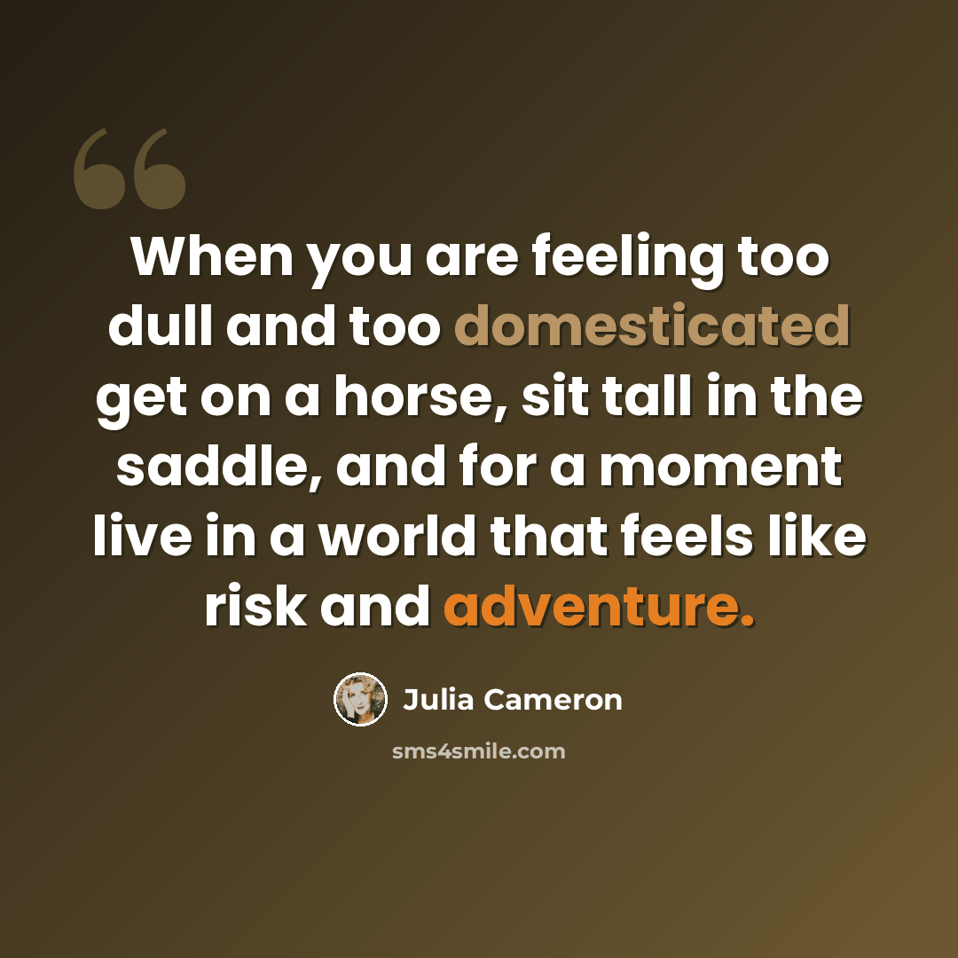 “When you are feeling too dull and too domesticated get on a horse, sit tall in the saddle, and for a moment live in a world that feels like risk and adventure.” quote by Julia Cameron