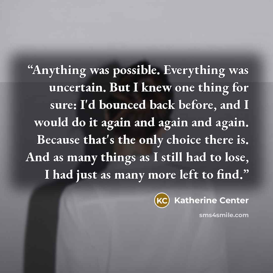“Anything was possible. Everything was uncertain. But I knew one thing for sure: I'd bounced back before, and I would do it again and again and again. Because that's the only choice there is. And as many things as I still had to lose, I had just as many more left to find.” quote by Katherine Center