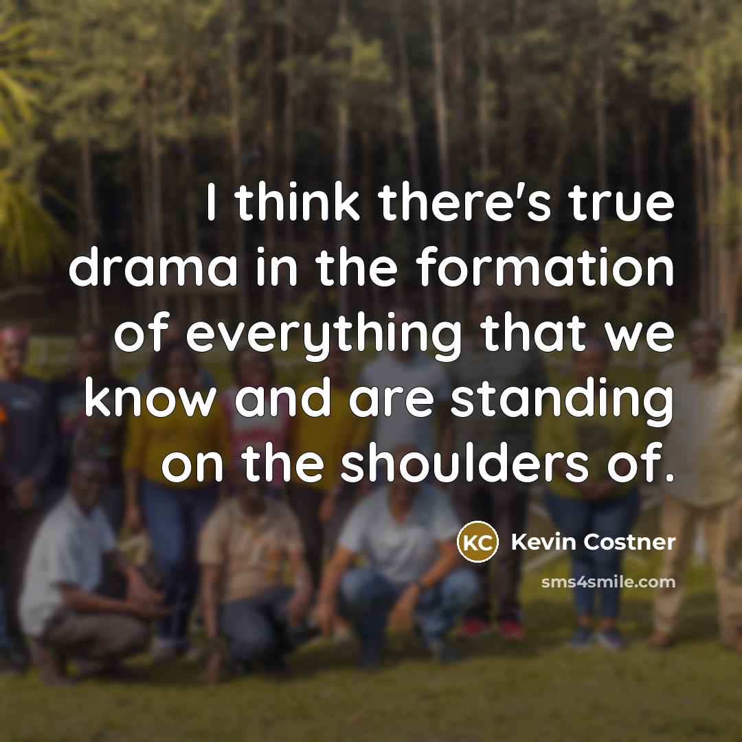“I think there's true drama in the formation of everything that we know and are standing on the shoulders of.” quote by Kevin Costner