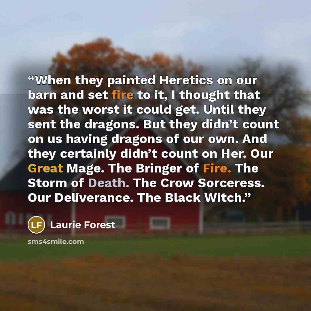 “When they painted Heretics on our barn and set fire to it, I thought that was the worst it could get. Until they sent the dragons. But they didn’t count on us having dragons of our own. And they certainly didn’t count on Her. Our Great Mage. The Bringer of Fire. The Storm of Death. The Crow…” quote by Laurie Forest