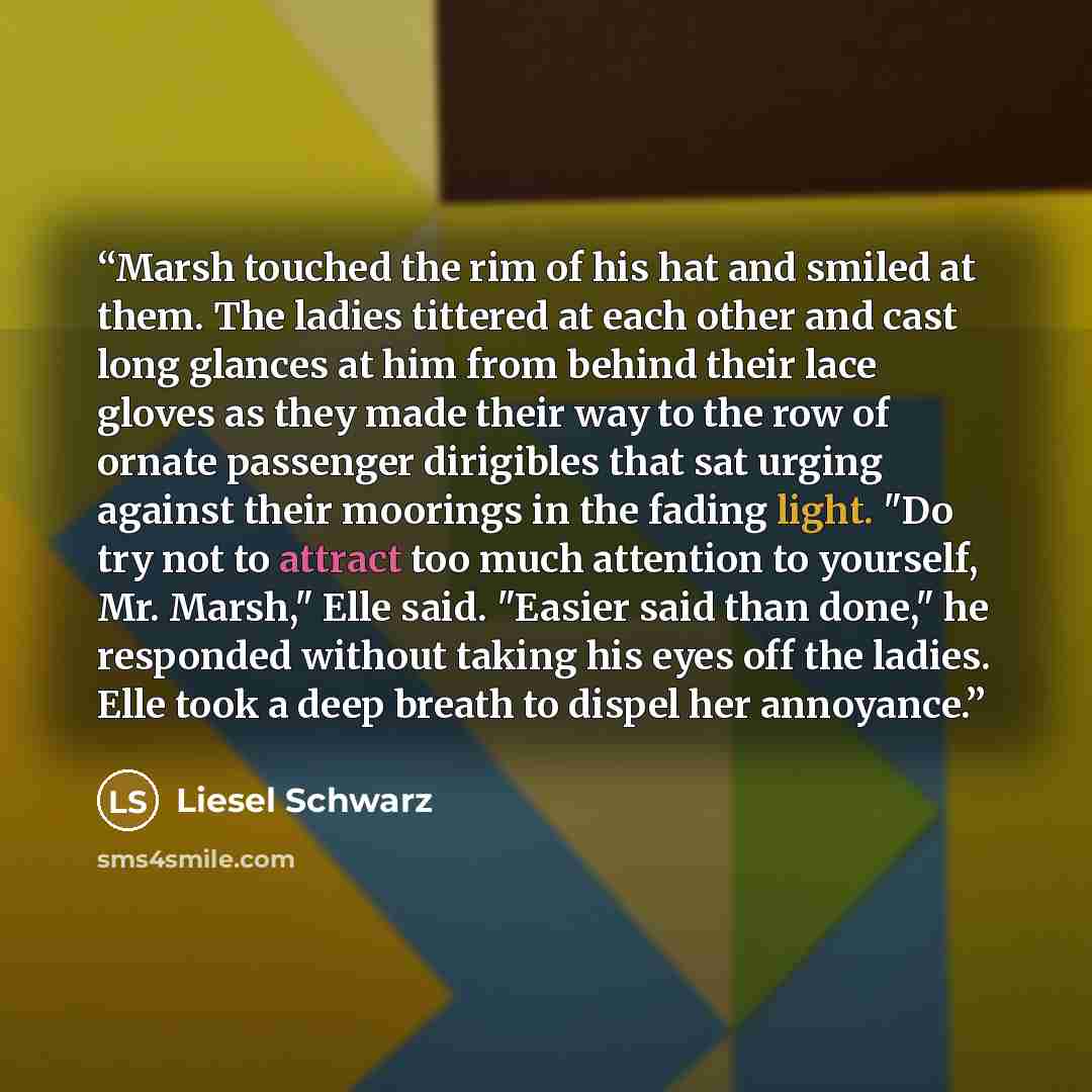 “Marsh touched the rim of his hat and smiled at them. The ladies tittered at each other and cast long glances at him from behind their lace gloves as they made their way to the row of ornate passenger dirigibles that sat urging against their moorings in the fading light. "Do try not to attract too…” quote by Liesel Schwarz
